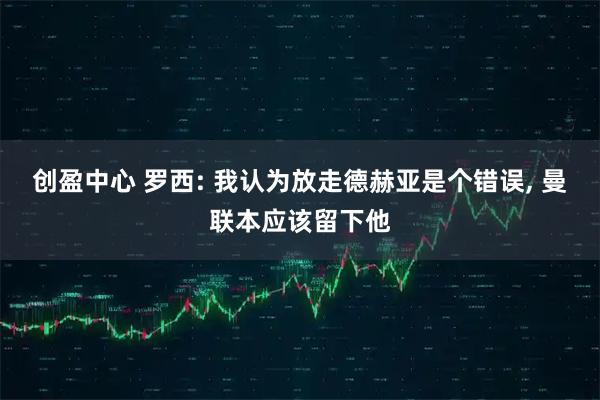 创盈中心 罗西: 我认为放走德赫亚是个错误, 曼联本应该留下他