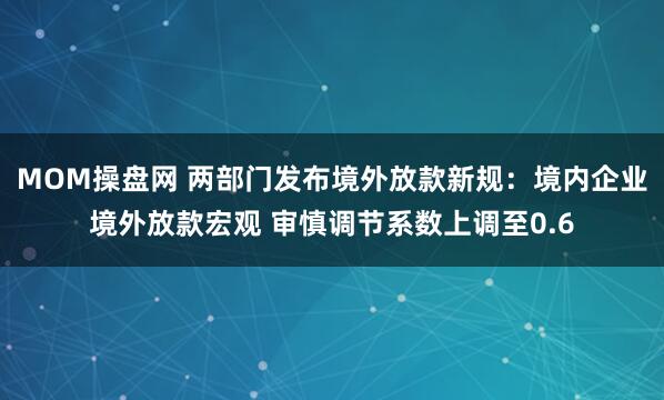 MOM操盘网 两部门发布境外放款新规：境内企业境外放款宏观 审慎调节系数上调至0.6