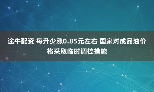 途牛配资 每升少涨0.85元左右 国家对成品油价格采取临时调控措施
