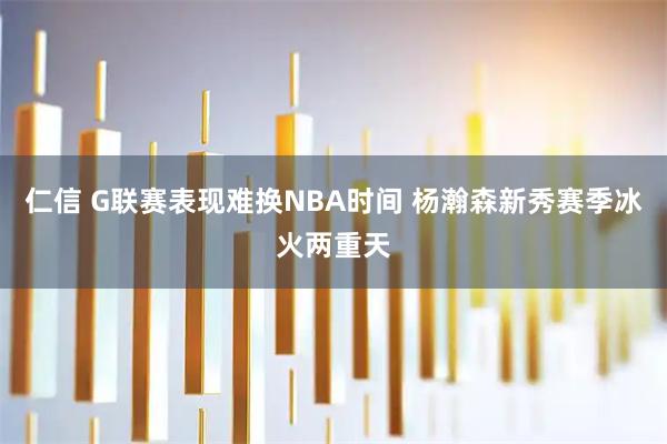 仁信 G联赛表现难换NBA时间 杨瀚森新秀赛季冰火两重天